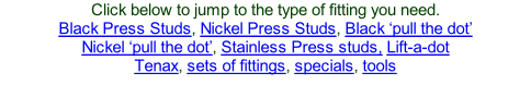 Click below to jump to the type of fitting you need. Black Press Studs, Nickel Press Studs, Black ‘pull the dot’ Nickel ‘pull the dot’, Stainless Press studs, Lift-a-dot Tenax, sets of fittings, specials, tools