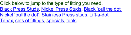 Click below to jump to the type of fitting you need. Black Press Studs, Nickel Press Studs, Black ‘pull the dot’ Nickel ‘pull the dot’, Stainless Press studs, Lift-a-dot Tenax, sets of fittings, specials, tools