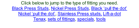 Click below to jump to the type of fitting you need. Black Press Studs, Nickel Press Studs, Black ‘pull the dot’ Nickel ‘pull the dot’, Stainless Press studs, Lift-a-dot Tenax, sets of fittings, specials, tools