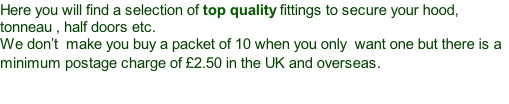 Here you will find a selection of top quality fittings to secure your hood, tonneau , half doors etc. We don’t  make you buy a packet of 10 when you only  want one but there is a minimum postage charge of £2.50 in the UK and overseas.